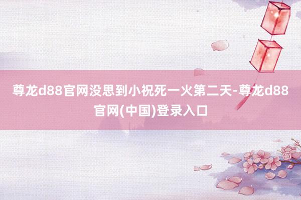 尊龙d88官网没思到小祝死一火第二天-尊龙d88官网(中国)登录入口