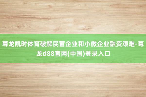 尊龙凯时体育破解民营企业和小微企业融资艰难-尊龙d88官网(中国)登录入口
