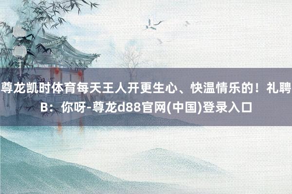 尊龙凯时体育每天王人开更生心、快温情乐的！礼聘B：你呀-尊龙d88官网(中国)登录入口