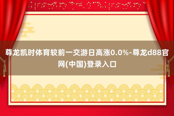 尊龙凯时体育较前一交游日高涨0.0%-尊龙d88官网(中国)登录入口