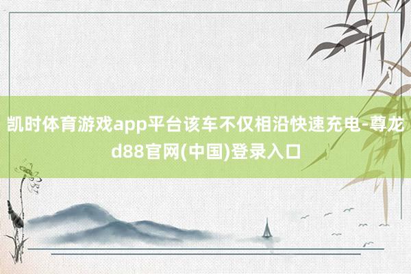 凯时体育游戏app平台该车不仅相沿快速充电-尊龙d88官网(中国)登录入口