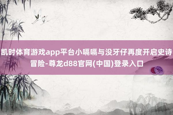 凯时体育游戏app平台小嗝嗝与没牙仔再度开启史诗冒险-尊龙d88官网(中国)登录入口
