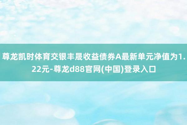 尊龙凯时体育交银丰晟收益债券A最新单元净值为1.22元-尊龙d88官网(中国)登录入口