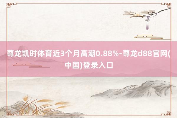 尊龙凯时体育近3个月高潮0.88%-尊龙d88官网(中国)登录入口