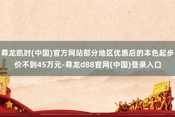 尊龙凯时(中国)官方网站部分地区优惠后的本色起步价不到45万元-尊龙d88官网(中国)登录入口