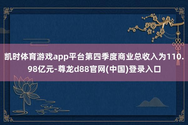 凯时体育游戏app平台第四季度商业总收入为110.98亿元-尊龙d88官网(中国)登录入口