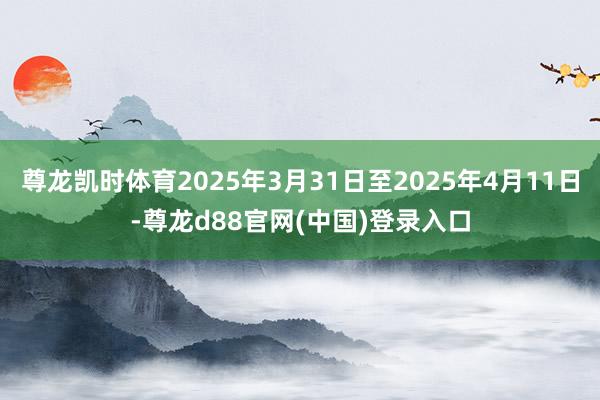 尊龙凯时体育2025年3月31日至2025年4月11日-尊龙d88官网(中国)登录入口