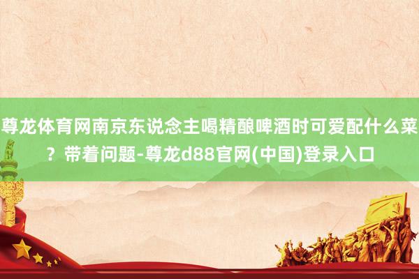 尊龙体育网南京东说念主喝精酿啤酒时可爱配什么菜？带着问题-尊龙d88官网(中国)登录入口