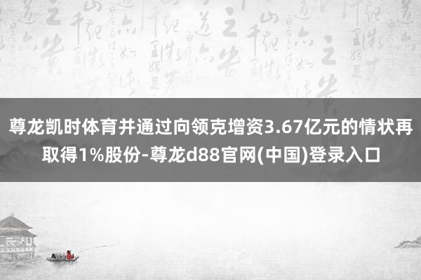 尊龙凯时体育并通过向领克增资3.67亿元的情状再取得1%股份-尊龙d88官网(中国)登录入口