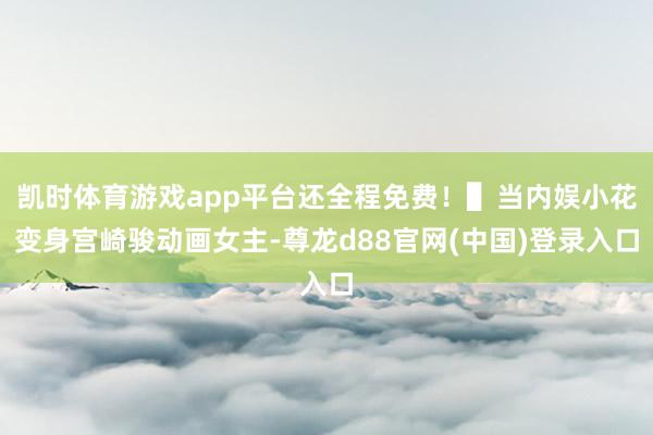 凯时体育游戏app平台还全程免费！▌当内娱小花变身宫崎骏动画女主-尊龙d88官网(中国)登录入口