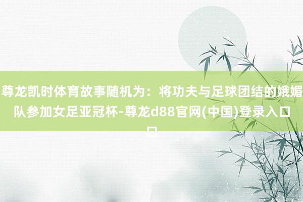 尊龙凯时体育故事随机为：将功夫与足球团结的娥媚队参加女足亚冠杯-尊龙d88官网(中国)登录入口