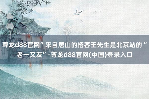 尊龙d88官网”来自唐山的搭客王先生是北京站的“老一又友”-尊龙d88官网(中国)登录入口