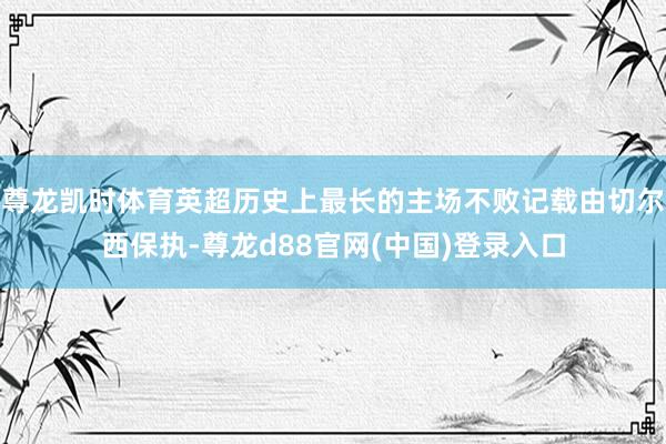 尊龙凯时体育英超历史上最长的主场不败记载由切尔西保执-尊龙d88官网(中国)登录入口