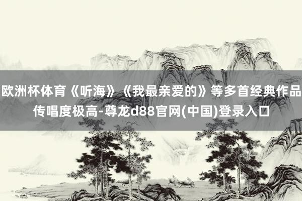 欧洲杯体育《听海》《我最亲爱的》等多首经典作品传唱度极高-尊龙d88官网(中国)登录入口