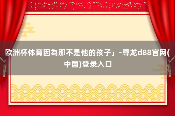 欧洲杯体育因為那不是他的孩子」-尊龙d88官网(中国)登录入口