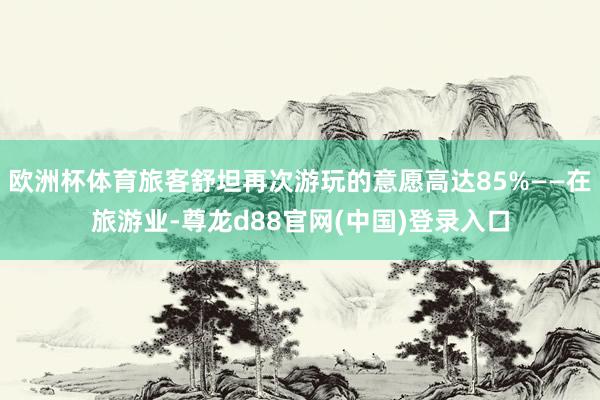 欧洲杯体育旅客舒坦再次游玩的意愿高达85%——在旅游业-尊龙d88官网(中国)登录入口