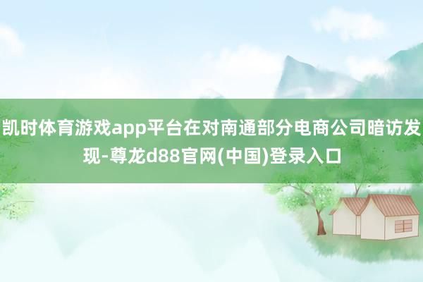 凯时体育游戏app平台在对南通部分电商公司暗访发现-尊龙d88官网(中国)登录入口