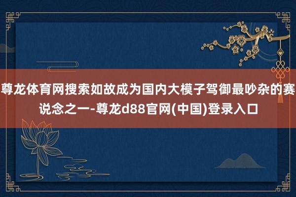 尊龙体育网搜索如故成为国内大模子驾御最吵杂的赛说念之一-尊龙d88官网(中国)登录入口