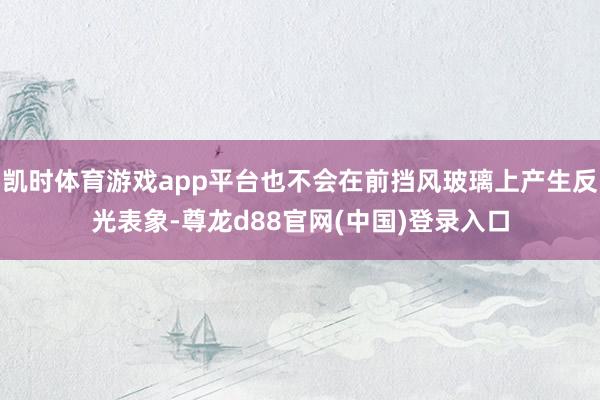 凯时体育游戏app平台也不会在前挡风玻璃上产生反光表象-尊龙d88官网(中国)登录入口