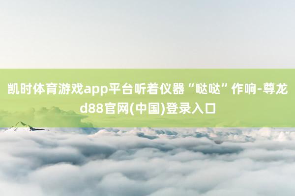 凯时体育游戏app平台听着仪器“哒哒”作响-尊龙d88官网(中国)登录入口