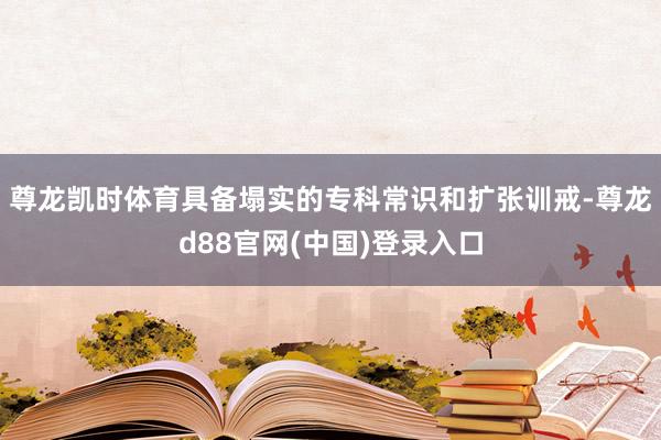 尊龙凯时体育具备塌实的专科常识和扩张训戒-尊龙d88官网(中国)登录入口