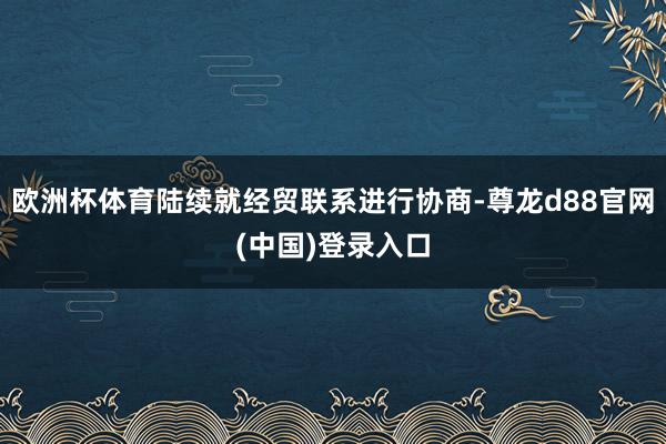 欧洲杯体育陆续就经贸联系进行协商-尊龙d88官网(中国)登录入口
