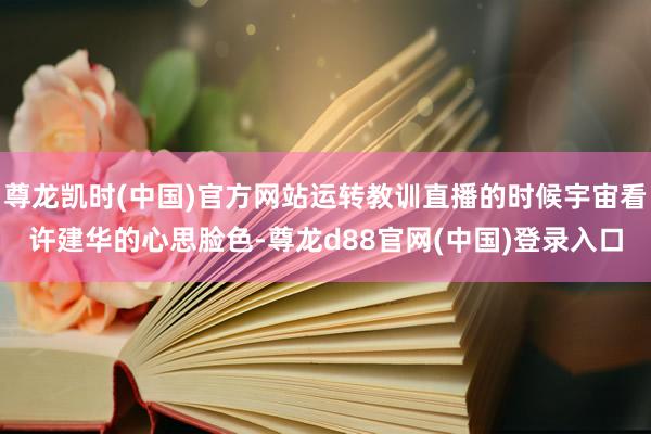 尊龙凯时(中国)官方网站运转教训直播的时候宇宙看许建华的心思脸色-尊龙d88官网(中国)登录入口