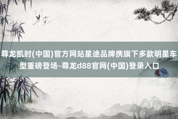 尊龙凯时(中国)官方网站星途品牌携旗下多款明星车型重磅登场-尊龙d88官网(中国)登录入口