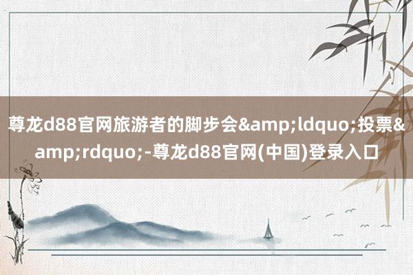 尊龙d88官网旅游者的脚步会&ldquo;投票&rdquo;-尊龙d88官网(中国)登录入口