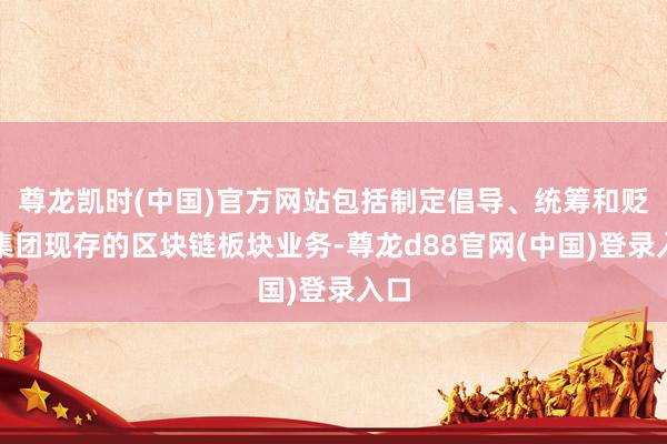 尊龙凯时(中国)官方网站包括制定倡导、统筹和贬责集团现存的区块链板块业务-尊龙d88官网(中国)登录入口