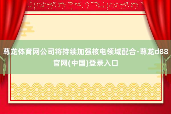 尊龙体育网公司将持续加强核电领域配合-尊龙d88官网(中国)登录入口
