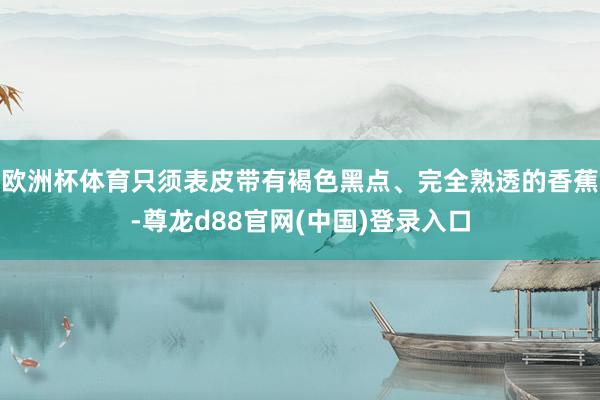 欧洲杯体育只须表皮带有褐色黑点、完全熟透的香蕉-尊龙d88官网(中国)登录入口