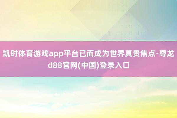 凯时体育游戏app平台已而成为世界真贵焦点-尊龙d88官网(中国)登录入口