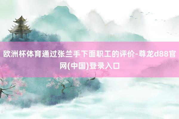 欧洲杯体育通过张兰手下面职工的评价-尊龙d88官网(中国)登录入口