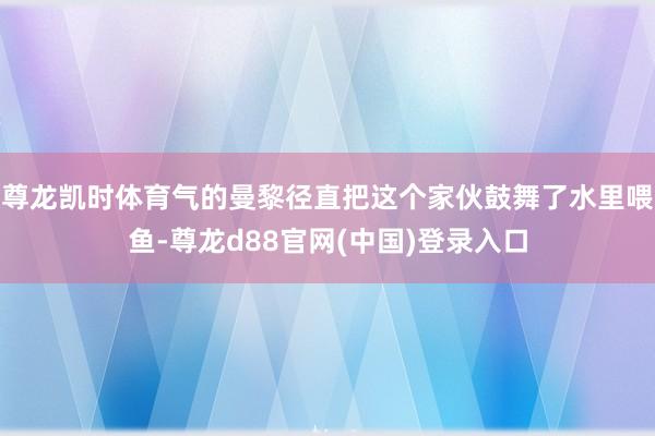 尊龙凯时体育气的曼黎径直把这个家伙鼓舞了水里喂鱼-尊龙d88官网(中国)登录入口