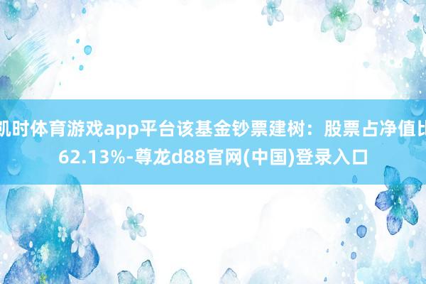 凯时体育游戏app平台该基金钞票建树：股票占净值比62.13%-尊龙d88官网(中国)登录入口