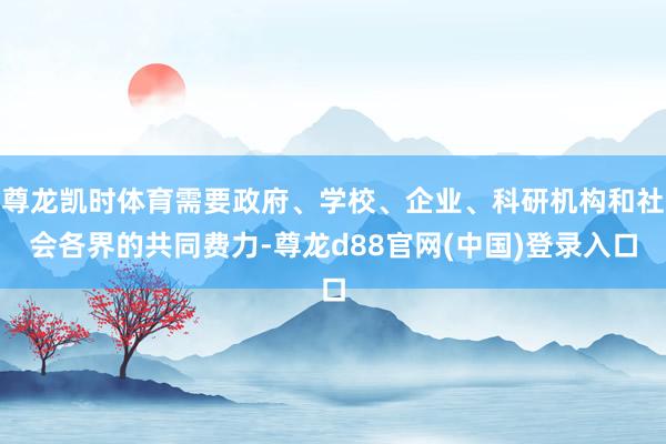 尊龙凯时体育需要政府、学校、企业、科研机构和社会各界的共同费力-尊龙d88官网(中国)登录入口