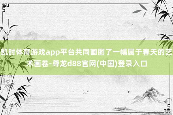 凯时体育游戏app平台共同画图了一幅属于春天的艺术画卷-尊龙d88官网(中国)登录入口