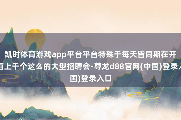 凯时体育游戏app平台平台特殊于每天皆同期在开成百上千个这么的大型招聘会-尊龙d88官网(中国)登录入口