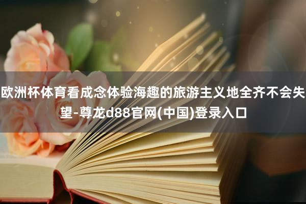 欧洲杯体育看成念体验海趣的旅游主义地全齐不会失望-尊龙d88官网(中国)登录入口