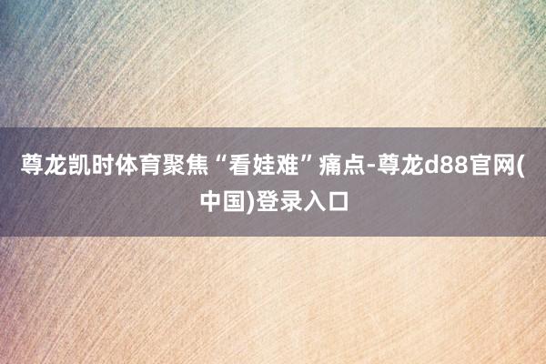 尊龙凯时体育　　聚焦“看娃难”痛点-尊龙d88官网(中国)登录入口