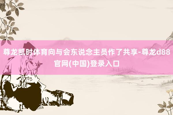 尊龙凯时体育向与会东说念主员作了共享-尊龙d88官网(中国)登录入口