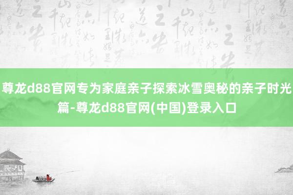 尊龙d88官网专为家庭亲子探索冰雪奥秘的亲子时光篇-尊龙d88官网(中国)登录入口