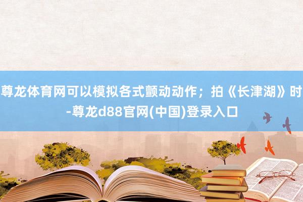 尊龙体育网可以模拟各式颤动动作；拍《长津湖》时-尊龙d88官网(中国)登录入口
