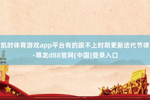 凯时体育游戏app平台有的跟不上时期更新迭代节律-尊龙d88官网(中国)登录入口