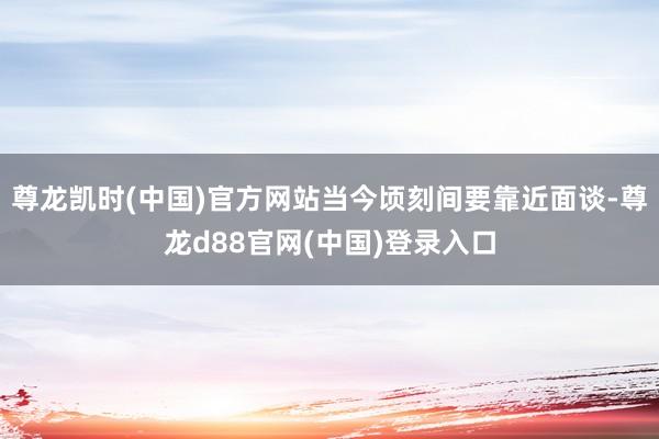 尊龙凯时(中国)官方网站当今顷刻间要靠近面谈-尊龙d88官网(中国)登录入口