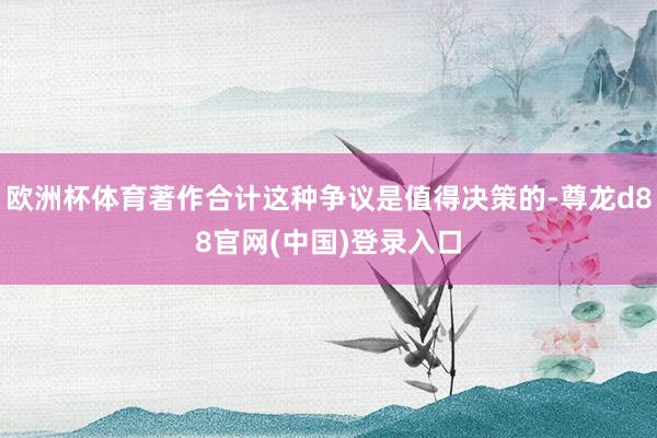 欧洲杯体育著作合计这种争议是值得决策的-尊龙d88官网(中国)登录入口
