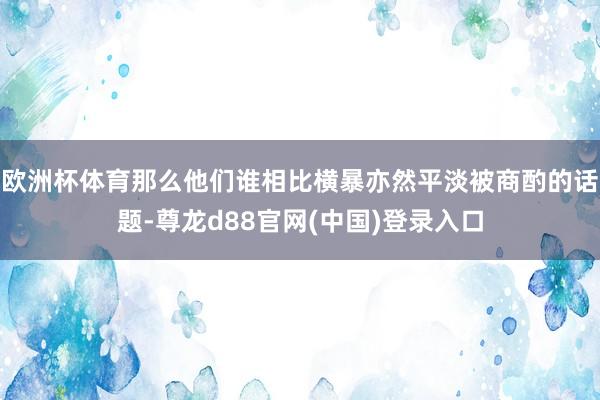 欧洲杯体育那么他们谁相比横暴亦然平淡被商酌的话题-尊龙d88官网(中国)登录入口
