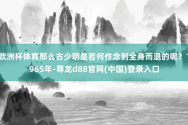 欧洲杯体育那么古少明是若何作念到全身而退的呢？1965年-尊龙d88官网(中国)登录入口