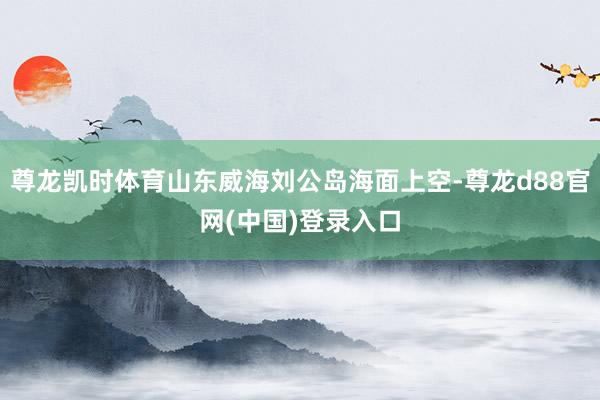 尊龙凯时体育山东威海刘公岛海面上空-尊龙d88官网(中国)登录入口